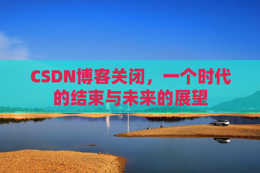 CSDN博客关闭，一个时代的结束与未来的展望